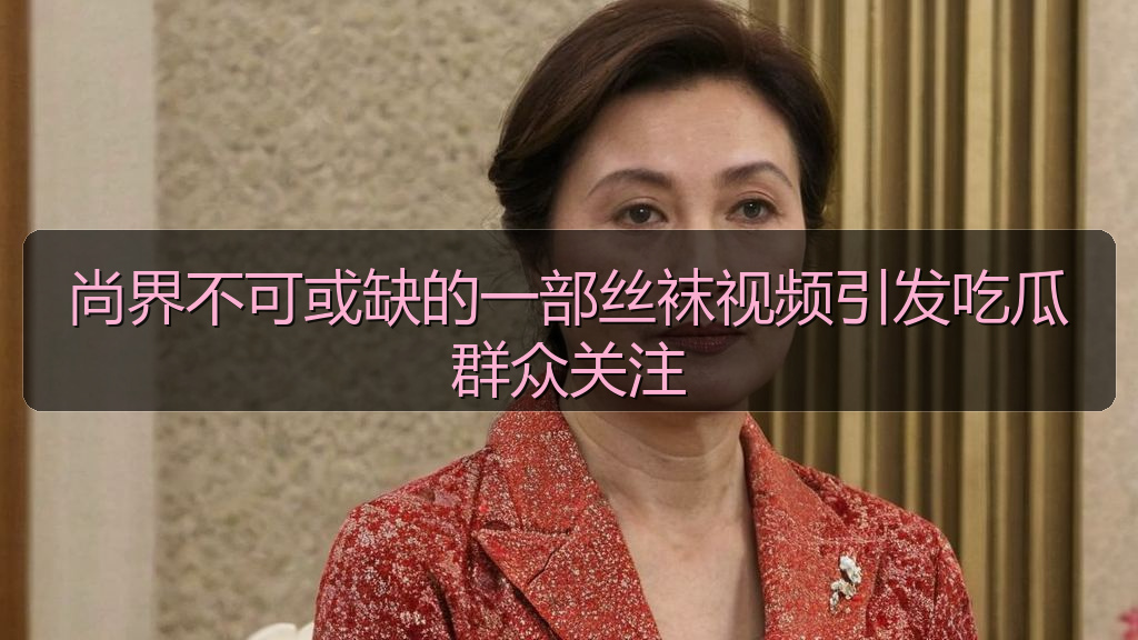 尚界不可或缺的一部丝袜视频引发吃瓜群众关注