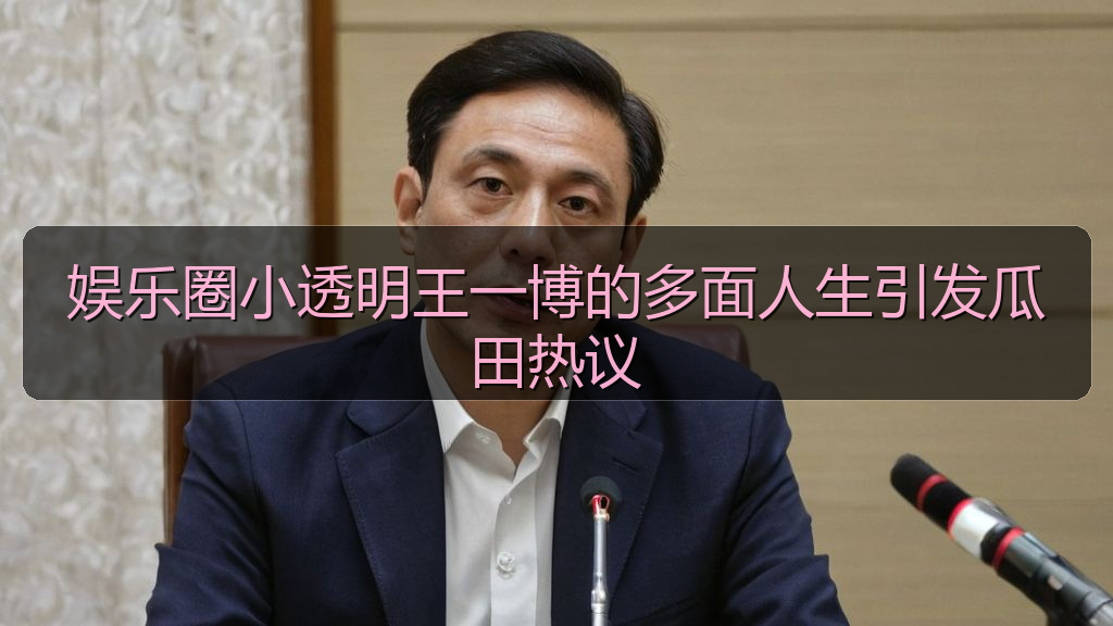 娱乐圈小透明王一博的多面人生引发瓜田热议