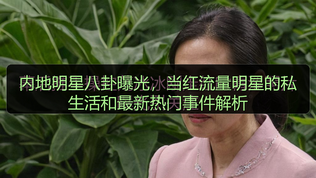 内地明星八卦曝光，当红流量明星的私生活和最新热门事件解析