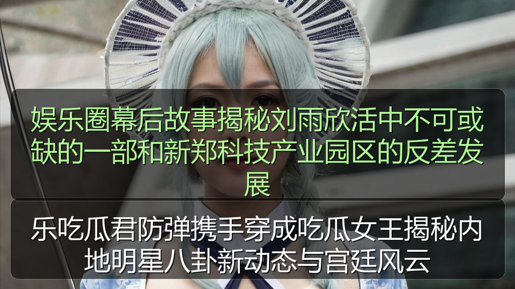 娱乐圈幕后故事揭秘刘雨欣活中不可或缺的一部和新郑科技产业园区的反差发展