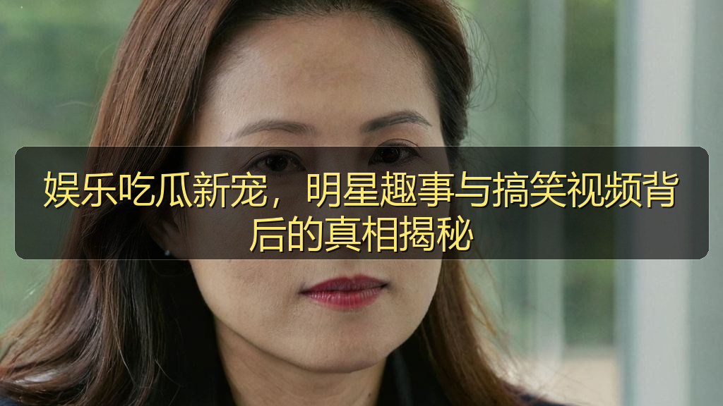 娱乐吃瓜新宠，明星趣事与搞笑视频背后的真相揭秘